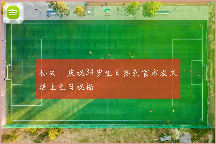 孙兴慜庆祝34岁生日热刺官方发文送上生日祝福