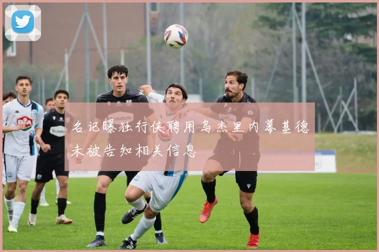 名记曝独行侠聘用乌杰里内幕基德未被告知相关信息