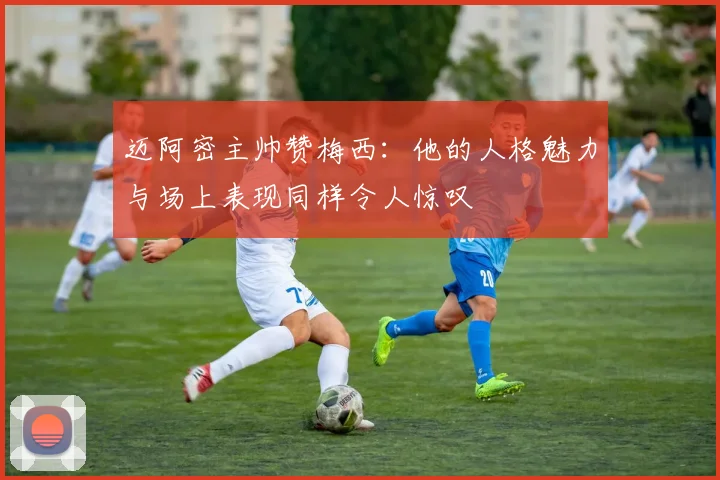 迈阿密主帅赞梅西：他的人格魅力与场上表现同样令人惊叹
