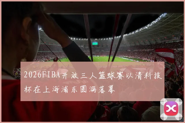 2026FIBA开放三人篮球赛以清科技杯在上海浦东圆满落幕