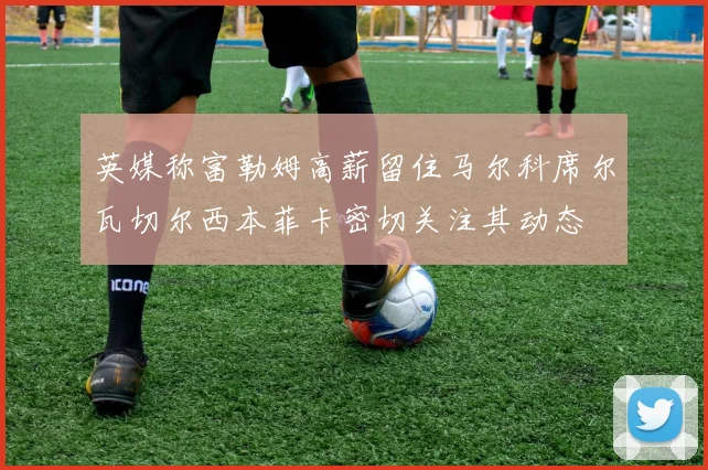 英媒称富勒姆高薪留住马尔科席尔瓦切尔西本菲卡密切关注其动态