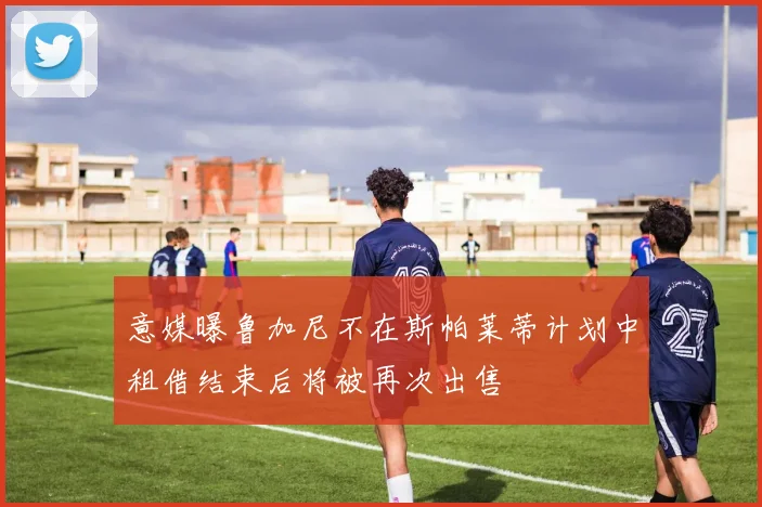 意媒曝鲁加尼不在斯帕莱蒂计划中租借结束后将被再次出售