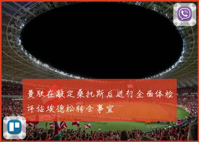 曼联在敲定桑托斯后进行全面体检评估埃德松转会事宜