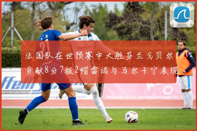 法国队在世预赛中大胜芬兰戈贝尔贡献8分7板2帽雷诺与马尔卡宁表现抢眼