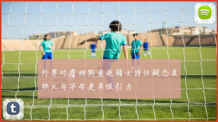 外界对詹姆斯重返骑士持怀疑态度热火与字母更具吸引力