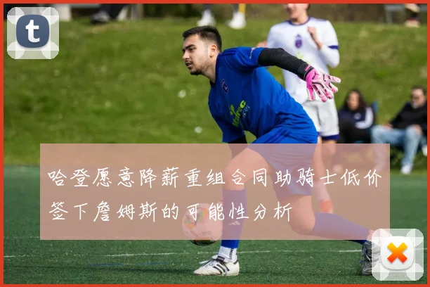 哈登愿意降薪重组合同助骑士低价签下詹姆斯的可能性分析
