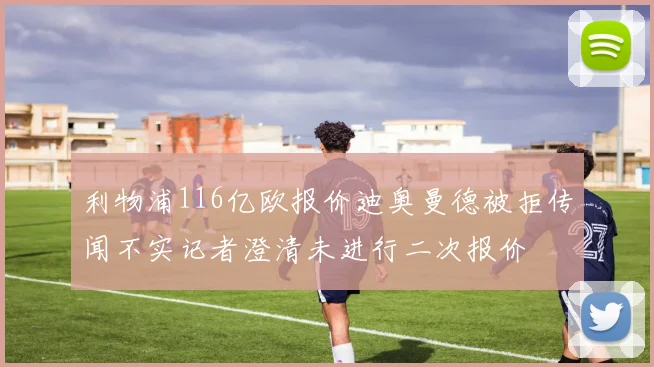 利物浦116亿欧报价迪奥曼德被拒传闻不实记者澄清未进行二次报价