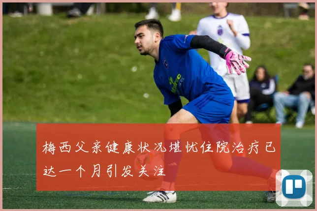 梅西父亲健康状况堪忧住院治疗已达一个月引发关注