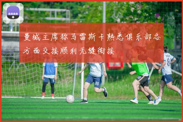 曼城主席称马雷斯卡熟悉俱乐部各方面交接顺利无缝衔接