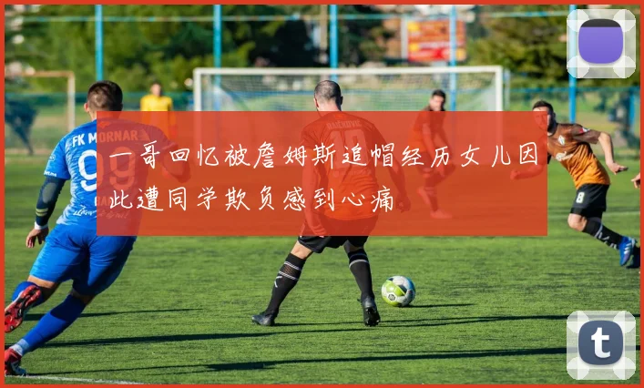 一哥回忆被詹姆斯追帽经历女儿因此遭同学欺负感到心痛