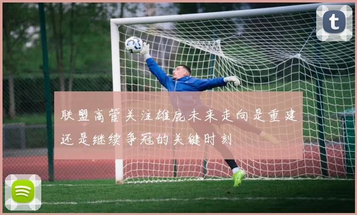 联盟高管关注雄鹿未来走向是重建还是继续争冠的关键时刻
