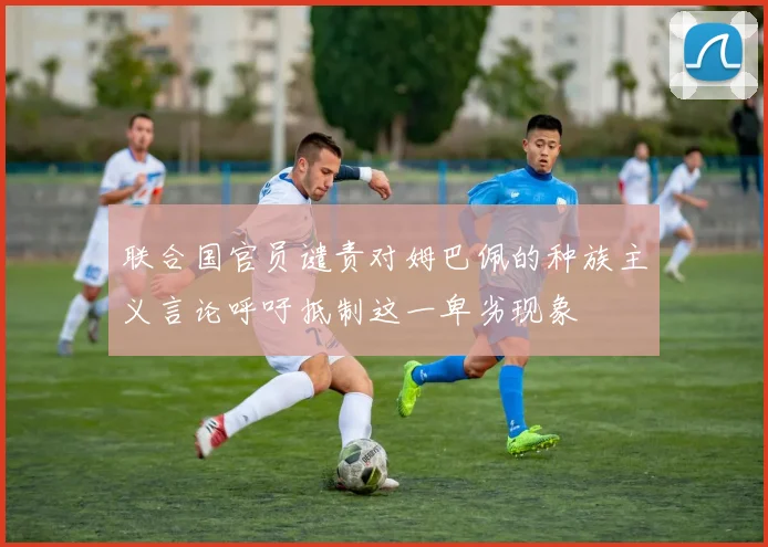 联合国官员谴责对姆巴佩的种族主义言论呼吁抵制这一卑劣现象