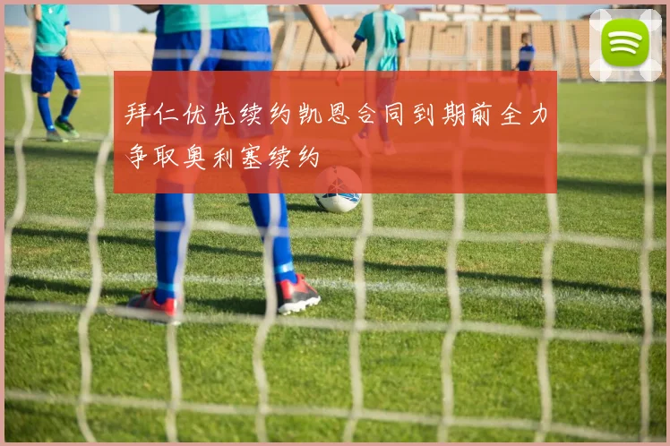 拜仁优先续约凯恩合同到期前全力争取奥利塞续约