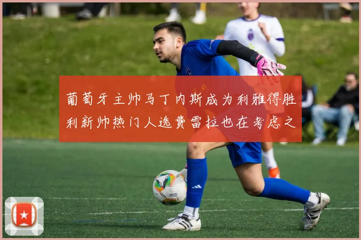 葡萄牙主帅马丁内斯成为利雅得胜利新帅热门人选费雷拉也在考虑之中