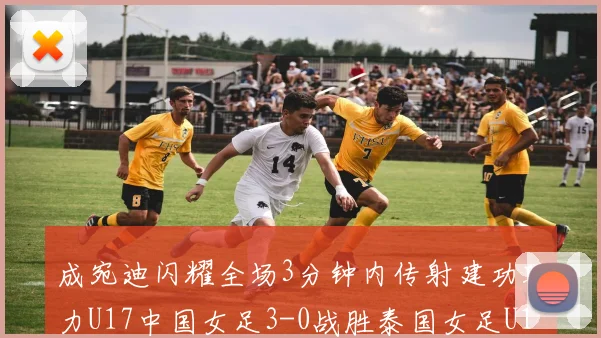 成宛迪闪耀全场3分钟内传射建功助力U17中国女足3-0战胜泰国女足U17