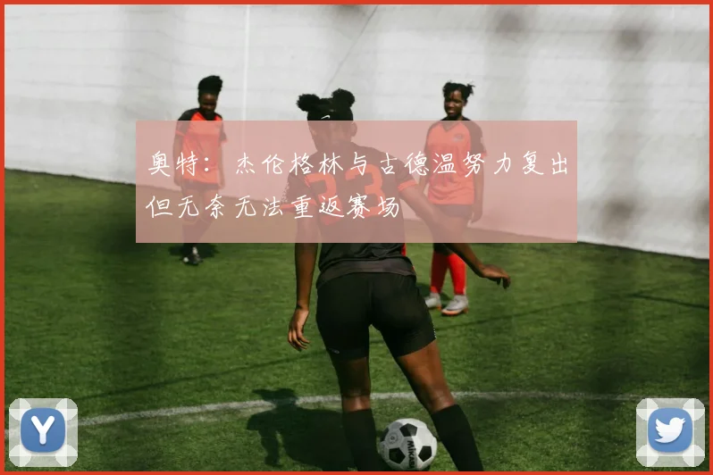 奥特：杰伦格林与古德温努力复出但无奈无法重返赛场