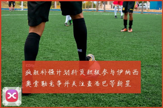 疯狂补强计划科莫积极参与伊纳西奥索勒竞争并关注查洛巴等新星