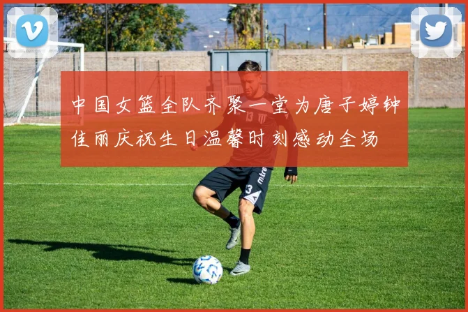中国女篮全队齐聚一堂为唐子婷钟佳丽庆祝生日温馨时刻感动全场