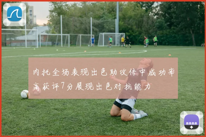 内托全场表现出色助攻传中成功率高获评7分展现出色对抗能力