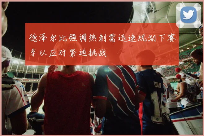 德泽尔比强调热刺需迅速规划下赛季以应对紧迫挑战