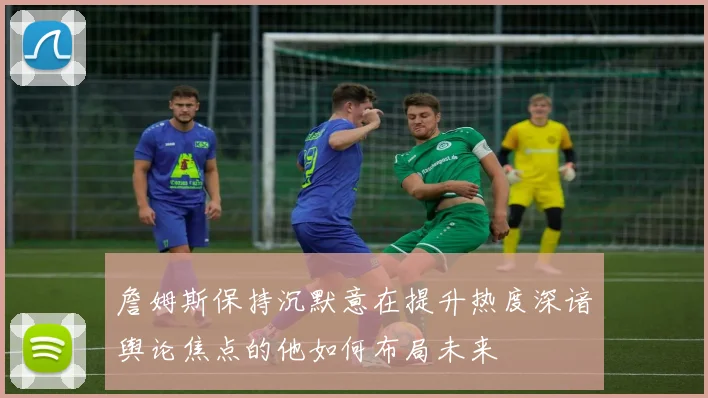 詹姆斯保持沉默意在提升热度深谙舆论焦点的他如何布局未来