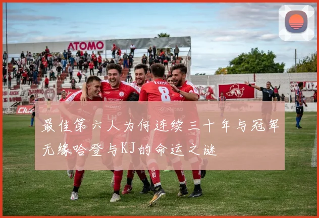最佳第六人为何连续三十年与冠军无缘哈登与KJ的命运之谜