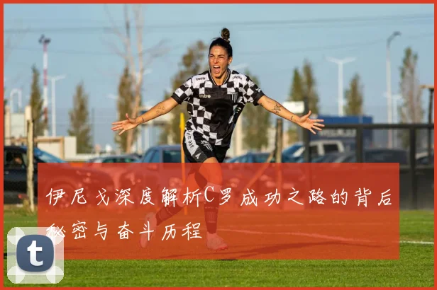 伊尼戈深度解析C罗成功之路的背后秘密与奋斗历程