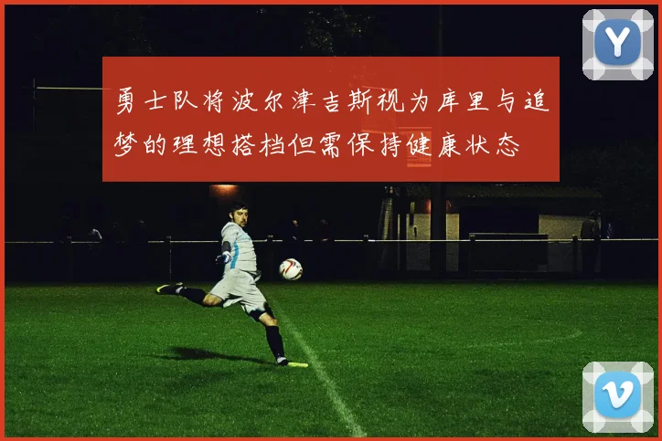 勇士队将波尔津吉斯视为库里与追梦的理想搭档但需保持健康状态