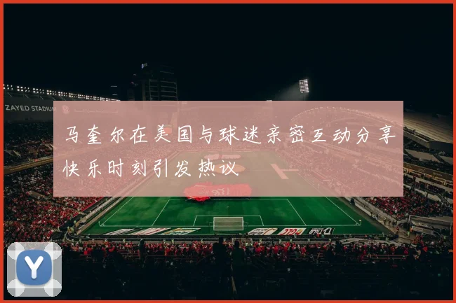 马奎尔在美国与球迷亲密互动分享快乐时刻引发热议
