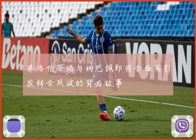 弗洛伦蒂诺与姆巴佩即将会面或引发转会风波的背后故事