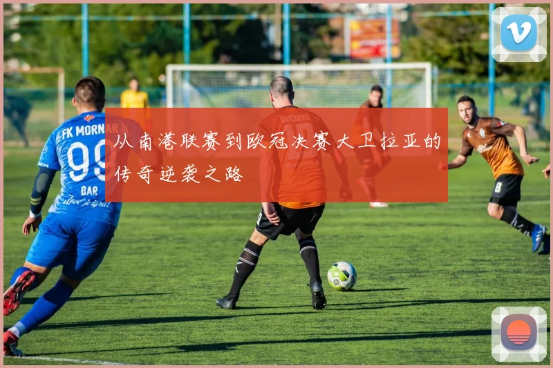 从南港联赛到欧冠决赛大卫拉亚的传奇逆袭之路