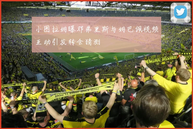 小图拉姆曝邓弗里斯与姆巴佩视频互动引发转会猜测